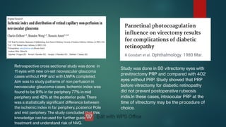 Study was done in 80 vitrectomy eyes with
previtrectomy PRP and compared with 402
eyes without PRP. Study showed that PRP
before vitrectomy for diabetic retinopathy
did not prevent postoperative rubeosis
iridis.In these cases, intraocular PRP at the
time of vitrectomy may be the procedure of
choice.
Retrospective cross sectional study was done in
11 eyes with new on-set neovascular glaucoma
cases without PRP and with UWFA completed.
Aim was to study patterns of non perfusion in
neovascular glaucoma cases. Ischemic index was
found to be 91% in far periphery 77% in mid
periphery and 42% at the posterior pole. There
was a statistically signicant diﬀerence between
the ischemic index in far periphery, posterior Pole
and mid periphery. The study concluded that this
knowledge can be used for further guide
treatment and understand risk of NVG.
 