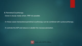 B. Panretinal Cryotherapy
- Done in cloudy media where PRP not possible.
- In these cases transscleral panretinal cryotherapy can be combined with cyclocryotherapy.
- It controls the IOP and reduce or abolish the neovascularization.
 
