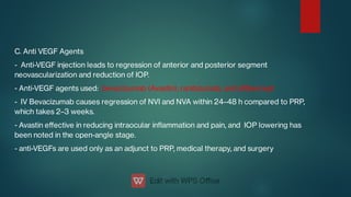 C. Anti VEGF Agents
- Anti-VEGF injection leads to regression of anterior and posterior segment
neovascularization and reduction of IOP.
- Anti-VEGF agents used: bevacizumab (Avastin), ranibizumab, and aibercept
- IV Bevacizumab causes regression of NVI and NVA within 24–48 h compared to PRP,
which takes 2–3 weeks.
- Avastin eﬀective in reducing intraocular inammation and pain, and IOP lowering has
been noted in the open-angle stage.
- anti-VEGFs are used only as an adjunct to PRP, medical therapy, and surgery
 