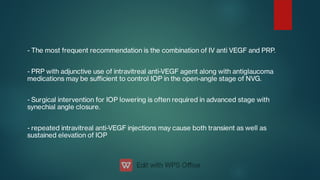 - The most frequent recommendation is the combination of IV anti VEGF and PRP.
- PRP with adjunctive use of intravitreal anti-VEGF agent along with antiglaucoma
medications may be suﬃcient to control IOP in the open-angle stage of NVG.
- Surgical intervention for IOP lowering is often required in advanced stage with
synechial angle closure.
- repeated intravitreal anti-VEGF injections may cause both transient as well as
sustained elevation of IOP
 