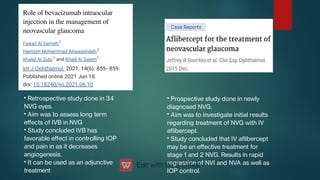 •
•
•
•
Retrospective study done in 34
NVG eyes.
Aim was to assess long term
eﬀects of IVB in NVG
Study concluded IVB has
favorable eﬀect in controlling IOP
and pain in as it decreases
angiogenesis.
It can be used as an adjunctive
treatment
•
•
•
Prospective study done in newly
diagnosed NVG.
Aim was to investigate initial results
regarding treatment of NVG with IV
aibercept.
Study concluded that IV aibercept
may be an eﬀective treatment for
stage 1 and 2 NVG. Results in rapid
regression of NVI and NVA as well as
IOP control.
 