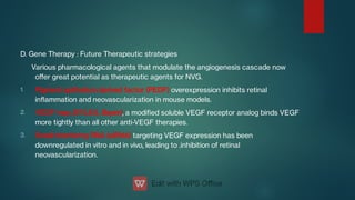 1.
2.
3.
D. Gene Therapy : Future Therapeutic strategies
Various pharmacological agents that modulate the angiogenesis cascade now
oﬀer great potential as therapeutic agents for NVG.
Pigment epithelium derived factor (PEDF) overexpression inhibits retinal
inammation and neovascularization in mouse models.
VEGF trap (EYLEA, Bayer), a modied soluble VEGF receptor analog binds VEGF
more tightly than all other anti-VEGF therapies.
Small interfering RNA (siRNA) targeting VEGF expression has been
downregulated in vitro and in vivo, leading to .inhibition of retinal
neovascularization.
 