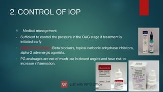 2. CONTROL OF IOP
A.
-
-
Medical management
- Suﬃcient to control the pressure in the OAG stage if treatment is
initiated early
AGM of rst choice: Beta blockers, topical carbonic anhydrase inhibitors,
alpha‑2 adrenergic agonists.
PG analouges are not of much use in closed angles and have risk to
increase inammation.
 