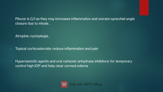 -
-
-
-
Pilocar is C/I as they may increases inammation and worsen synechial angle
closure due to miosis .
Atropine: cycloplegia.
Topical corticosteroids: reduce inammation and pain
Hyperosmotic agents and oral carbonic anhydrase inhibitors: for temporary
control high IOP and help clear corneal edema
 