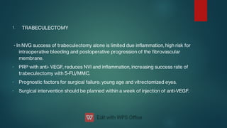 1.
-
-
-
TRABECULECTOMY
- In NVG success of trabeculectomy alone is limited due inammation, high risk for
intraoperative bleeding and postoperative progression of the brovascular
membrane.
PRP with anti- VEGF, reduces NVI and inammation, increasing success rate of
trabeculectomy with 5-FU/MMC.
Prognostic factors for surgical failure: young age and vitrectomized eyes.
Surgical intervention should be planned within a week of injection of anti‑VEGF.
 