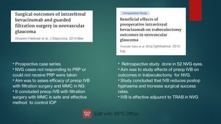 •
•
•
•
Prospective case series.
NVG cases not responding to PRP or
could not receive PRP were taken
Aim was to asses eﬃcacy of preop IVB
with ltration surgery and MMC in NG
It concluded preop IVB with ltration
surgery with MMC is safe and eﬀective
method to control IOP
•
•
•
•
Retrospective study done in 52 NVG eyes.
Aim was to study eﬀects of preop IVB on
outcomes in trabeculectomy for NVG.
Study concluded that IVB reduces postop
hyphaema and increase surgical success
rates.
IVB is eﬀective adjuunct to TRAB in NVG
 