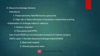 -
-
-
2. Glaucoma drainage devices
Indications:
1. Trabeculectomy fails/Refractory glaucoma
2. High risk of failure because of excessive conjunctival scarring.
- implantation of drainage tubes or valves in:
1. Anterior chamber
2. Pars plana (with PPV)
Use of anti‑VEGFs is recommended at least 24 h before surgery.
GDD’s used: 1. Aurolab Aqueous Drainage Implant(AADI)
2. Baerveldt implant
3. Ahmed glaucoma valve
 