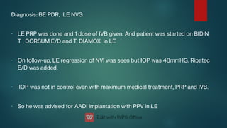 -
-
-
-
Diagnosis: BE PDR, LE NVG
LE PRP was done and 1 dose of IVB given. And patient was started on BIDIN
T , DORSUM E/D and T. DIAMOX in LE
On follow-up, LE regression of NVI was seen but IOP was 48mmHG. Ripatec
E/D was added.
IOP was not in control even with maximum medical treatment, PRP and IVB.
So he was advised for AADI implantation with PPV in LE
 