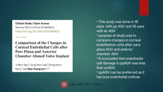 •
•
•
•
This study was done in 18
eyes with pp AGV and 18 eyes
with ac AGV
purpose of study was to
compare changes in corneal
endothelium cells after pars
plana AGV and anterior
chamber AGV
It concluded that endothelial
cell damage in ppAGV was less
than acAGV.
ppAGV can be preferred as it
has less endothelial cellloss
 
