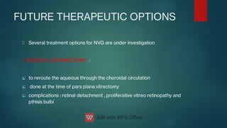 FUTURE THERAPEUTIC OPTIONS



Several treatment options for NVG are under investigation
1. SURGICAL RETINECTOMY :
to reroute the aqueous through the choroidal circulation
done at the time of pars plana vitrectomy
complications : retinal detachment , proliferative vitreo retinopathy and
pthisis bulbi
 