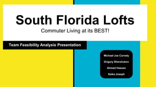South Florida Lofts
Commuter Living at its BEST!
Team Feasibility Analysis Presentation
Michael Joe Cornely
Grigory Shershukov
Ahmed Hassan
Saika Joseph
 