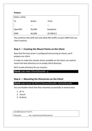 Output:
Status: active
To Action From
-- --- ---
OpenSSH ALLOW Anywhere
2049 ALLOW 10.140.0.2
This confirms that UFW will only allow NFS traffic on port 2049 from our
client machine.
Step 5 — Creating the Mount Points on the Client
Now that the host server is configured and serving its shares, we’ll
prepare our client.
In order to make the remote shares available on the client, we need to
mount the host directory on an empty client directory.
We’ll create directory for our mounts:
Client$ sudo mkdir /Client/Sharefile -p
Step 6 — Mounting the Directories on the Client
Client$ sudo mount 10.142.0.3:/Server/Sharefile /Client/Sharefile
You can double-check that they mounted successfully in several ways
1. df –h
2. mount
3. findmnt
client@instance-6:~$ df -h
Filesystem Size Used Avail Use% Mounted on
 