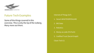 Future Tech Examples Internet of Things (IoT)
1. Smart-WHATEVERYOULIKE
2. BIG Data
3. Robotics
4. Money as code (FinTech)
5. Codified Trust (Social Graph)
Clean-Tech (!)
Some of the things covered in this
overview. This is only the tip of the iceberg.
Many more out there.
 