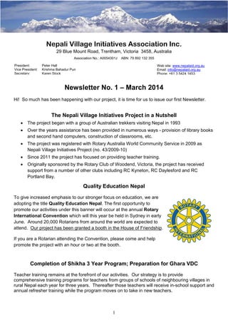 1
Nepali Village Initiatives Association Inc.
29 Blue Mount Road, Trentham, Victoria 3458, Australia
Association No.: A0054301J ABN: 79 892 132 355
Newsletter No. 1 – March 2014
Hi! So much has been happening with our project, it is time for us to issue our first Newsletter.
The Nepali Village Initiatives Project in a Nutshell
• The project began with a group of Australian trekkers visiting Nepal in 1993
• Over the years assistance has been provided in numerous ways - provision of library books
and second hand computers, construction of classrooms, etc.
• The project was registered with Rotary Australia World Community Service in 2009 as
Nepali Village Initiatives Project (no. 43/2009-10)
• Since 2011 the project has focused on providing teacher training.
• Originally sponsored by the Rotary Club of Woodend, Victoria, the project has received
support from a number of other clubs including RC Kyneton, RC Daylesford and RC
Portland Bay.
Quality Education Nepal
To give increased emphasis to our stronger focus on education, we are
adopting the title Quality Education Nepal. The first opportunity to
promote our activities under this banner will occur at the annual Rotary
International Convention which will this year be held in Sydney in early
June. Around 20,000 Rotarians from around the world are expected to
attend. Our project has been granted a booth in the House of Friendship.
If you are a Rotarian attending the Convention, please come and help
promote the project with an hour or two at the booth.
Completion of Shikha 3 Year Program; Preparation for Ghara VDC
Teacher training remains at the forefront of our activities. Our strategy is to provide
comprehensive training programs for teachers from groups of schools of neighbouring villages in
rural Nepal each year for three years. Thereafter those teachers will receive in-school support and
annual refresher training while the program moves on to take in new teachers.
Web site: www.nepalaid.org.au
Email: info@nepalaid.org.au
Phone: +61 3 5424 1453
President: Peter Hall
Vice President: Krishma Bahadur Pun
Secretary: Karen Stock
 