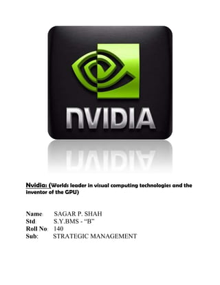 Nvidia: (Worlds leader in visual computing technologies and the
inventor of the GPU)


Name:      SAGAR P. SHAH
Std:       S.Y.BMS - ―B‖
Roll No:   140
Sub:       STRATEGIC MANAGEMENT
 