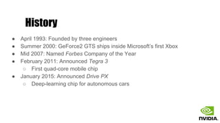 History
● April 1993: Founded by three engineers
● Summer 2000: GeForce2 GTS ships inside Microsoft’s first Xbox
● Mid 2007: Named Forbes Company of the Year
● February 2011: Announced Tegra 3
○ First quad-core mobile chip
● January 2015: Announced Drive PX
○ Deep-learning chip for autonomous cars
 