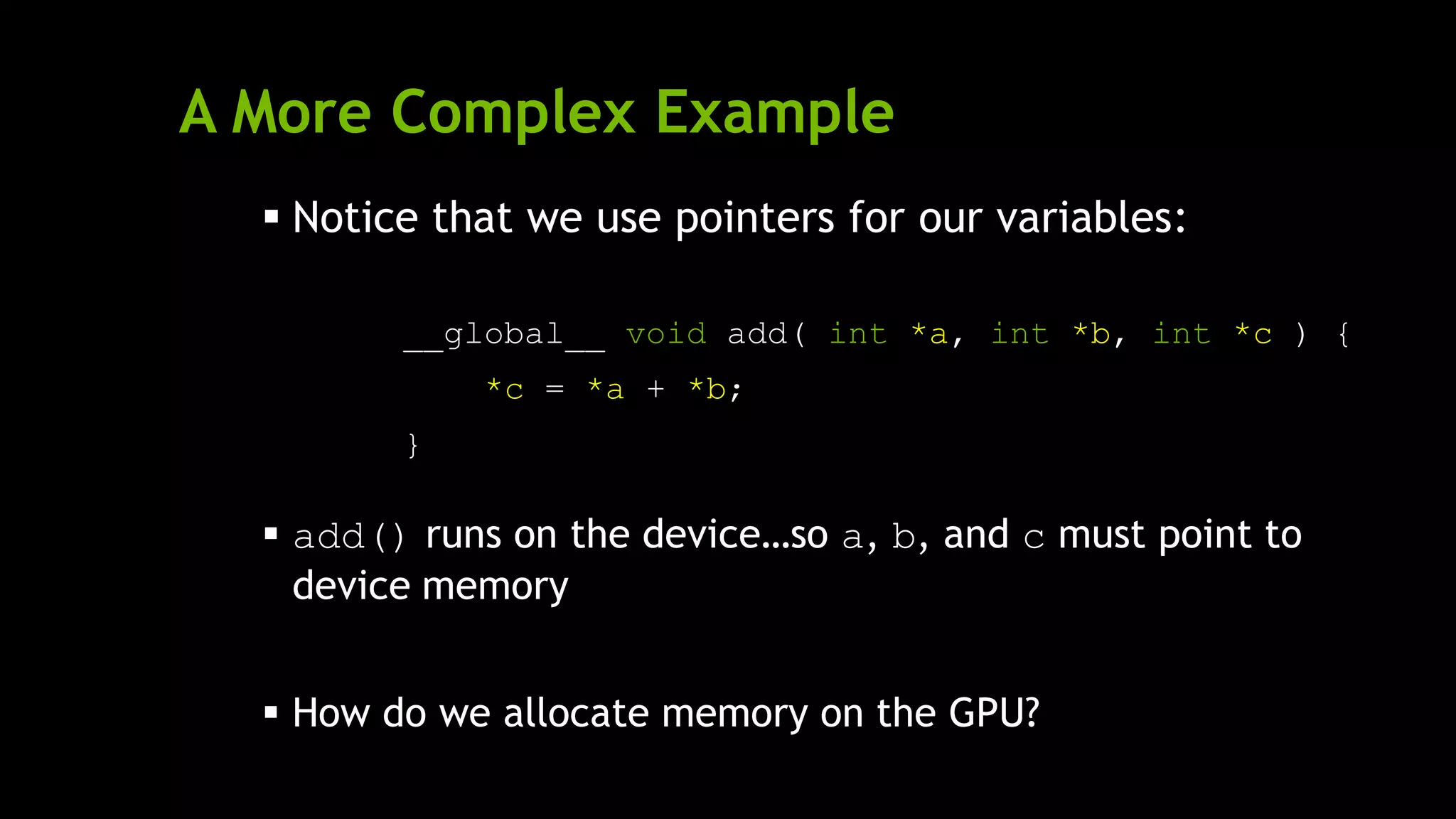 A More Complex Example
 Notice that we use pointers for our variables:
__global__ void add( int *a, int *b, int *c ) {
*c = *a + *b;
}
 add() runs on the device…so a, b, and c must point to
device memory
 How do we allocate memory on the GPU?
 