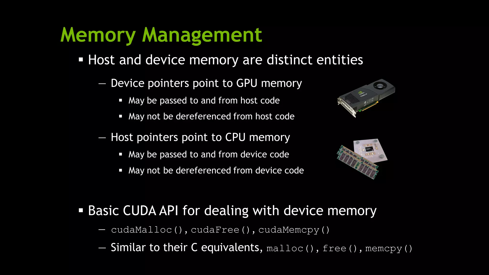 Memory Management
 Host and device memory are distinct entities
— Device pointers point to GPU memory
 May be passed to and from host code
 May not be dereferenced from host code
— Host pointers point to CPU memory
 May be passed to and from device code
 May not be dereferenced from device code
 Basic CUDA API for dealing with device memory
— cudaMalloc(), cudaFree(), cudaMemcpy()
— Similar to their C equivalents, malloc(), free(), memcpy()
 