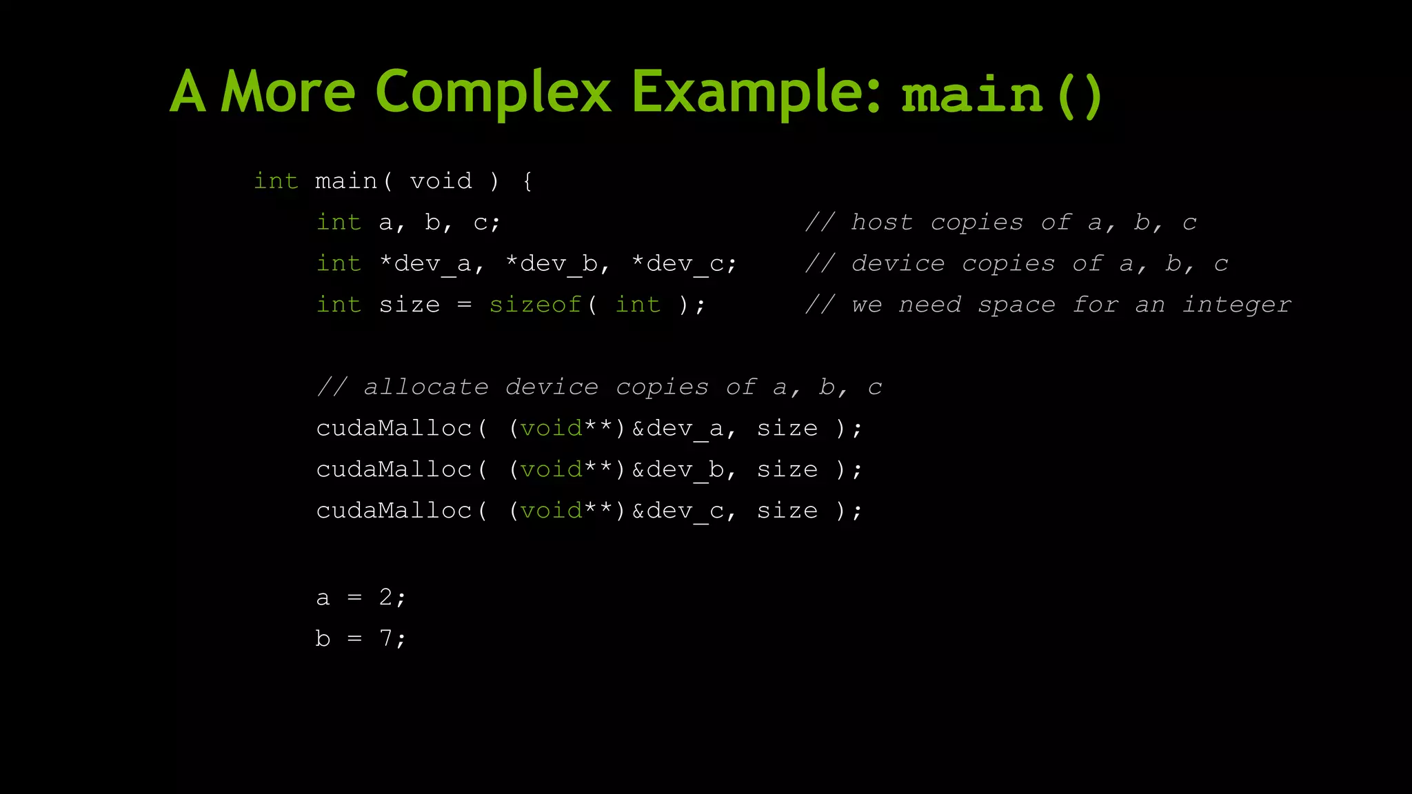 A More Complex Example: main()
int main( void ) {
int a, b, c; // host copies of a, b, c
int *dev_a, *dev_b, *dev_c; // device copies of a, b, c
int size = sizeof( int ); // we need space for an integer
// allocate device copies of a, b, c
cudaMalloc( (void**)&dev_a, size );
cudaMalloc( (void**)&dev_b, size );
cudaMalloc( (void**)&dev_c, size );
a = 2;
b = 7;
 