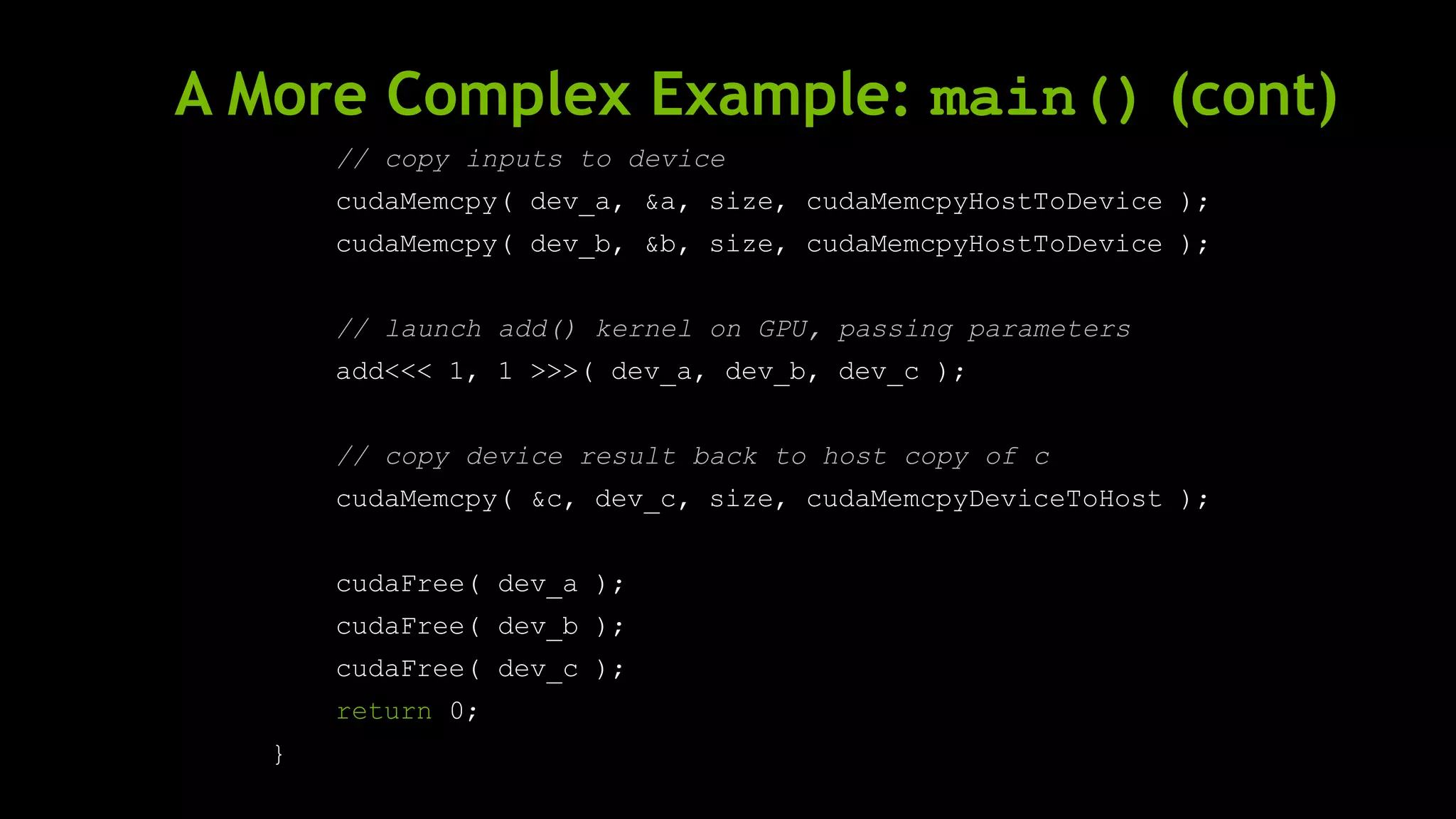A More Complex Example: main() (cont)
// copy inputs to device
cudaMemcpy( dev_a, &a, size, cudaMemcpyHostToDevice );
cudaMemcpy( dev_b, &b, size, cudaMemcpyHostToDevice );
// launch add() kernel on GPU, passing parameters
add<<< 1, 1 >>>( dev_a, dev_b, dev_c );
// copy device result back to host copy of c
cudaMemcpy( &c, dev_c, size, cudaMemcpyDeviceToHost );
cudaFree( dev_a );
cudaFree( dev_b );
cudaFree( dev_c );
return 0;
}
 