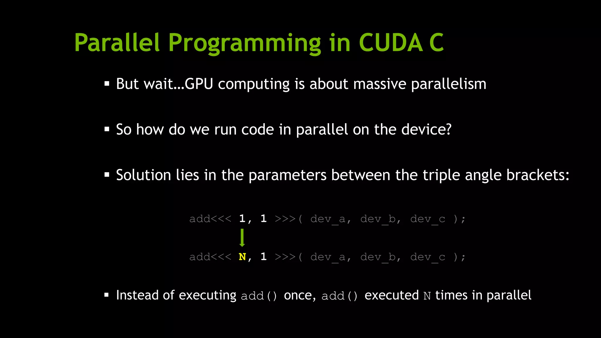 Parallel Programming in CUDA C
 But wait…GPU computing is about massive parallelism
 So how do we run code in parallel on the device?
 Solution lies in the parameters between the triple angle brackets:
add<<< 1, 1 >>>( dev_a, dev_b, dev_c );
add<<< N, 1 >>>( dev_a, dev_b, dev_c );
 Instead of executing add() once, add() executed N times in parallel
 