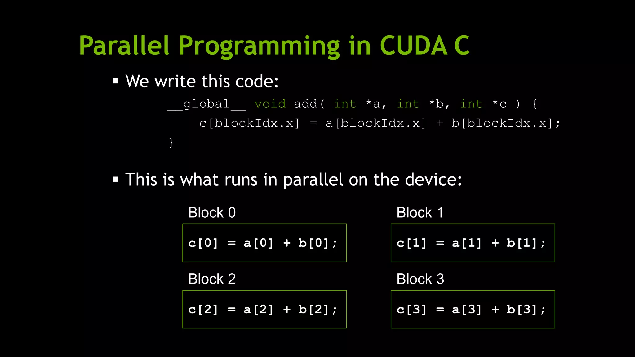 Parallel Programming in CUDA C
Block 1
c[1] = a[1] + b[1];
 We write this code:
__global__ void add( int *a, int *b, int *c ) {
c[blockIdx.x] = a[blockIdx.x] + b[blockIdx.x];
}
 This is what runs in parallel on the device:
Block 0
c[0] = a[0] + b[0];
Block 2
c[2] = a[2] + b[2];
Block 3
c[3] = a[3] + b[3];
 