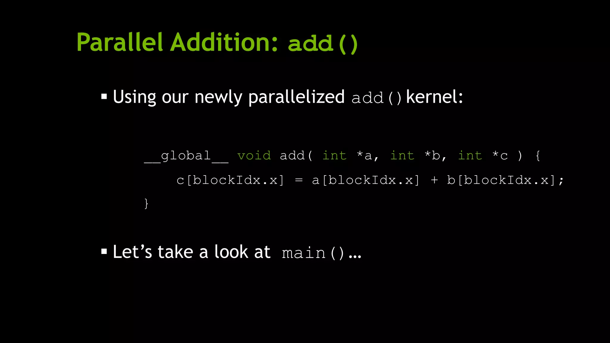 Parallel Addition: add()
 Using our newly parallelized add()kernel:
__global__ void add( int *a, int *b, int *c ) {
c[blockIdx.x] = a[blockIdx.x] + b[blockIdx.x];
}
 Let’s take a look at main()…
 