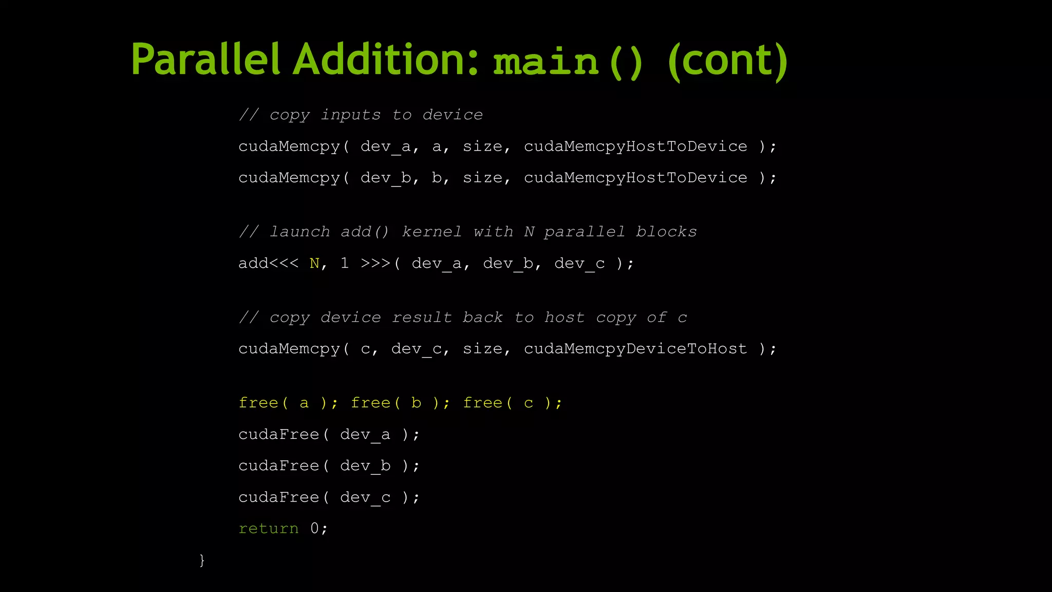 Parallel Addition: main() (cont)
// copy inputs to device
cudaMemcpy( dev_a, a, size, cudaMemcpyHostToDevice );
cudaMemcpy( dev_b, b, size, cudaMemcpyHostToDevice );
// launch add() kernel with N parallel blocks
add<<< N, 1 >>>( dev_a, dev_b, dev_c );
// copy device result back to host copy of c
cudaMemcpy( c, dev_c, size, cudaMemcpyDeviceToHost );
free( a ); free( b ); free( c );
cudaFree( dev_a );
cudaFree( dev_b );
cudaFree( dev_c );
return 0;
}
 