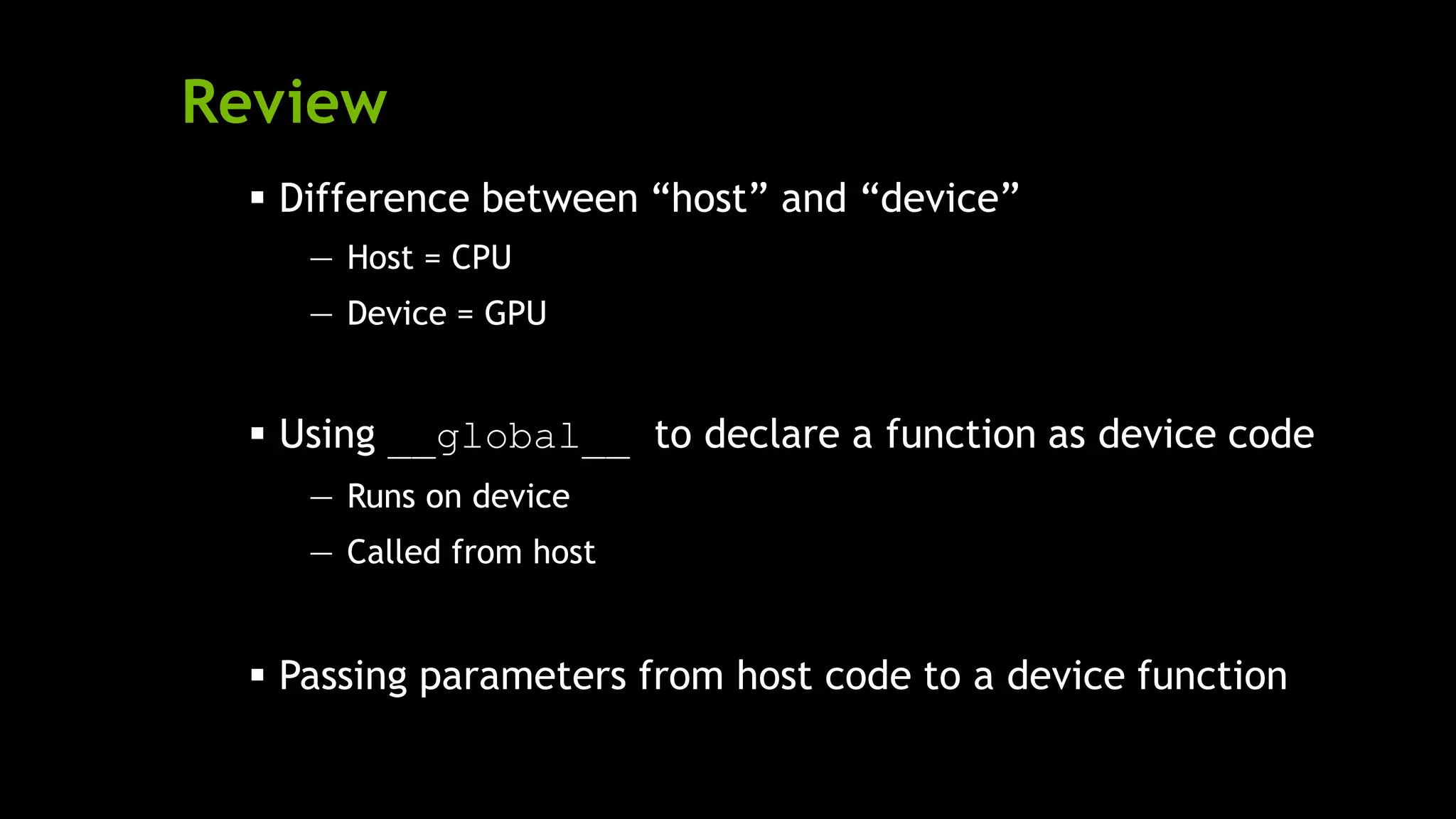 Review
 Difference between ―host‖ and ―device‖
— Host = CPU
— Device = GPU
 Using __global__ to declare a function as device code
— Runs on device
— Called from host
 Passing parameters from host code to a device function
 