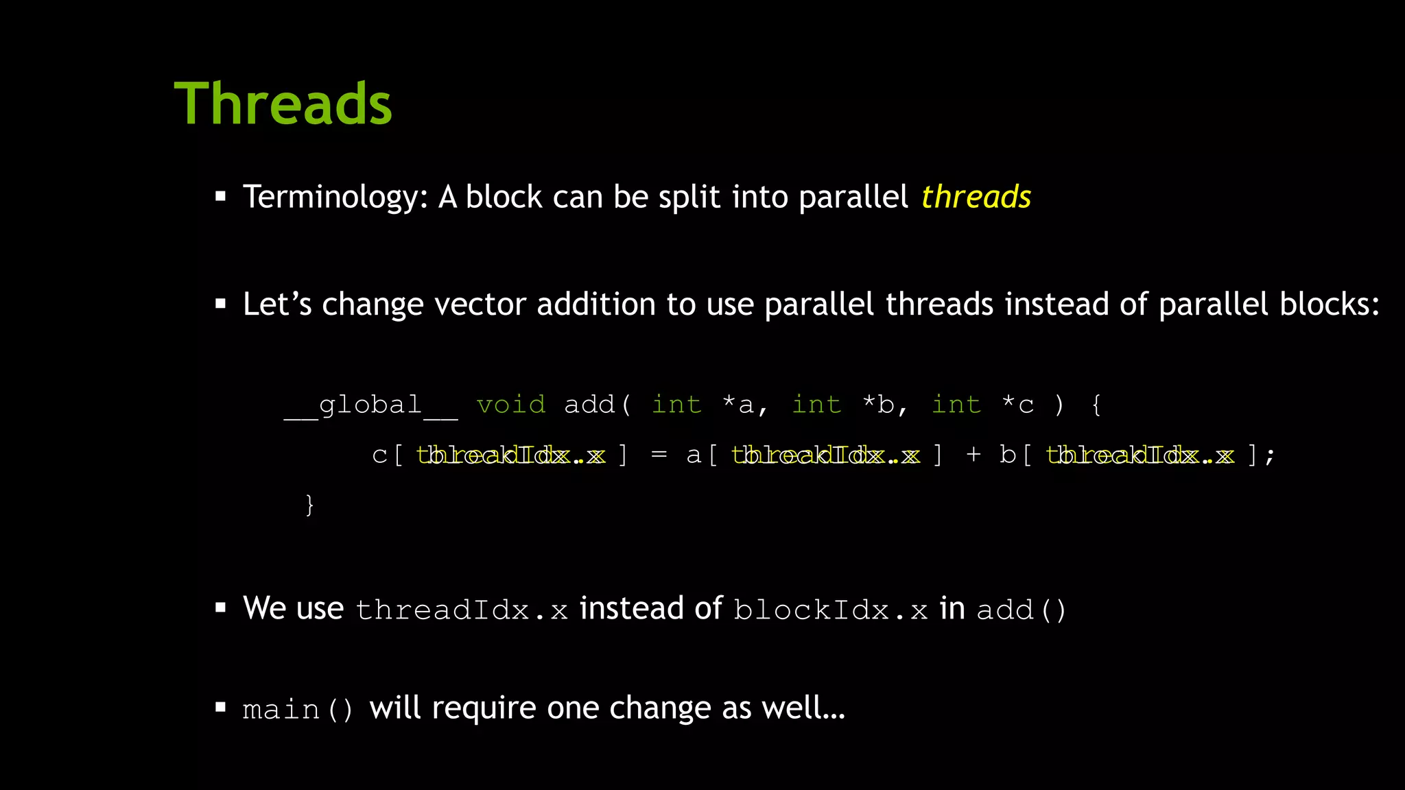 Threads
 Terminology: A block can be split into parallel threads
 Let’s change vector addition to use parallel threads instead of parallel blocks:
__global__ void add( int *a, int *b, int *c ) {
c[ ] = a[ ] + b[ ];
}
 We use threadIdx.x instead of blockIdx.x in add()
 main() will require one change as well…
threadIdx.x threadIdx.x threadIdx.xblockIdx.x blockIdx.x blockIdx.x
 