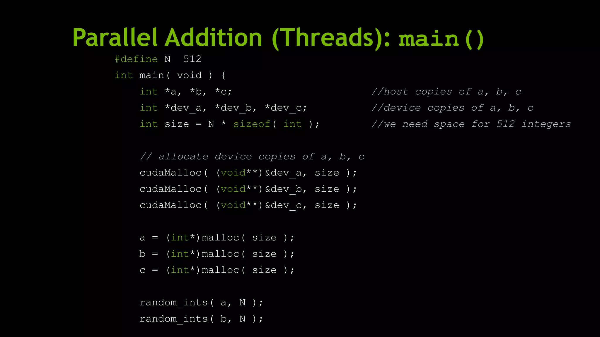 Parallel Addition (Threads): main()
#define N 512
int main( void ) {
int *a, *b, *c; //host copies of a, b, c
int *dev_a, *dev_b, *dev_c; //device copies of a, b, c
int size = N * sizeof( int ); //we need space for 512 integers
// allocate device copies of a, b, c
cudaMalloc( (void**)&dev_a, size );
cudaMalloc( (void**)&dev_b, size );
cudaMalloc( (void**)&dev_c, size );
a = (int*)malloc( size );
b = (int*)malloc( size );
c = (int*)malloc( size );
random_ints( a, N );
random_ints( b, N );
 