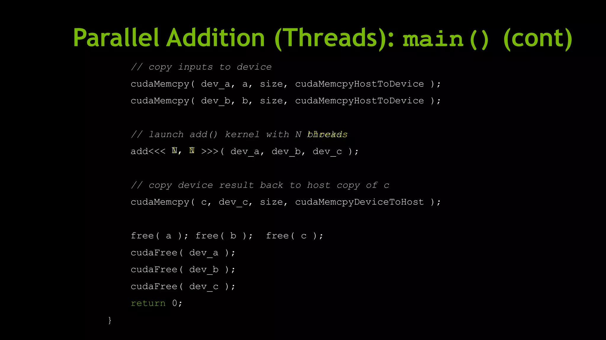 Parallel Addition (Threads): main() (cont)
// copy inputs to device
cudaMemcpy( dev_a, a, size, cudaMemcpyHostToDevice );
cudaMemcpy( dev_b, b, size, cudaMemcpyHostToDevice );
// launch add() kernel with N
add<<< >>>( dev_a, dev_b, dev_c );
// copy device result back to host copy of c
cudaMemcpy( c, dev_c, size, cudaMemcpyDeviceToHost );
free( a ); free( b ); free( c );
cudaFree( dev_a );
cudaFree( dev_b );
cudaFree( dev_c );
return 0;
}
threads
1, N
blocks
N, 1
 