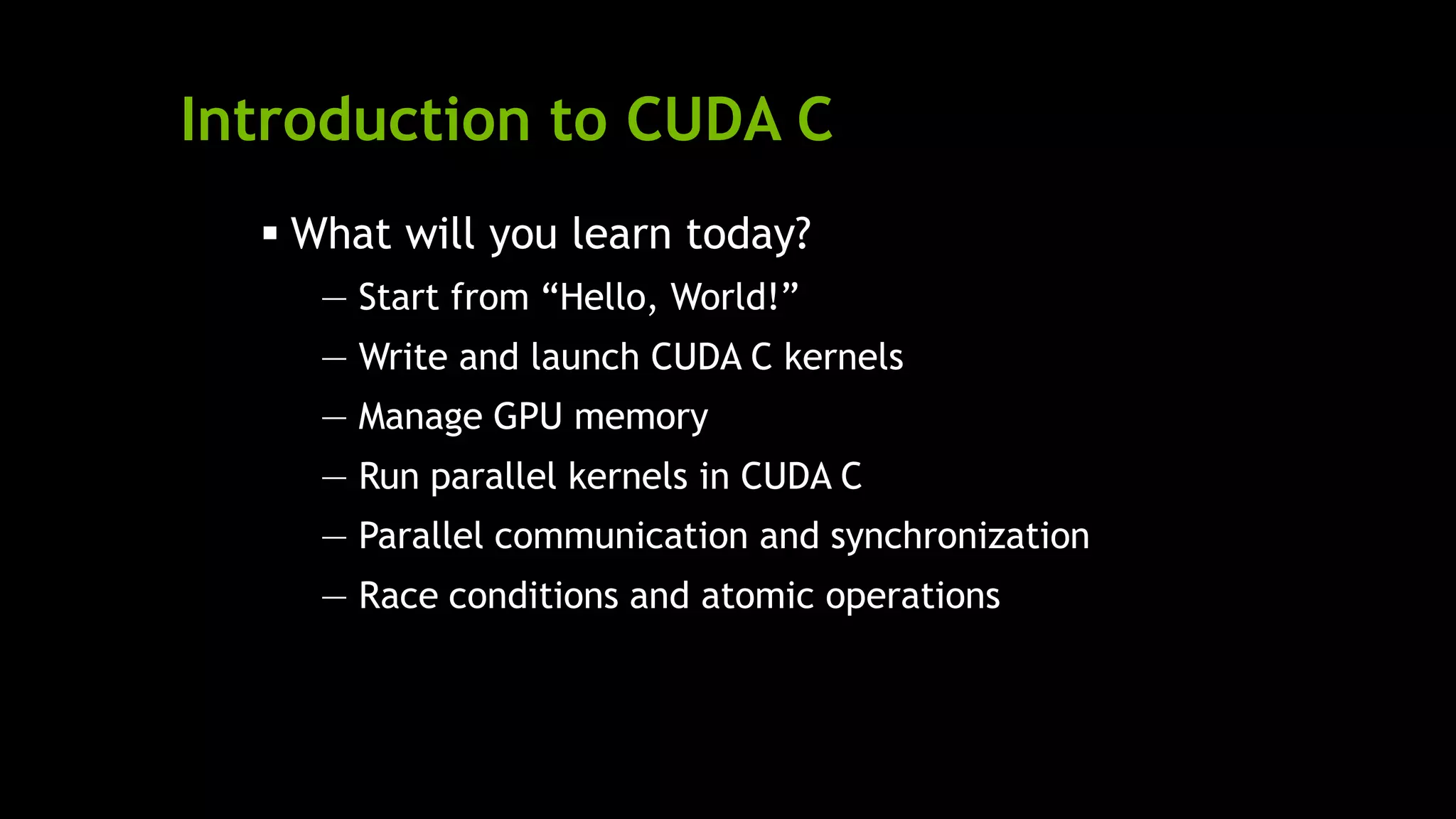Introduction to CUDA C
 What will you learn today?
— Start from ―Hello, World!‖
— Write and launch CUDA C kernels
— Manage GPU memory
— Run parallel kernels in CUDA C
— Parallel communication and synchronization
— Race conditions and atomic operations
 