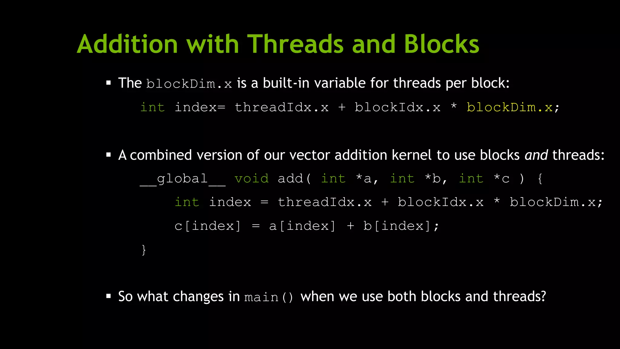 Addition with Threads and Blocks
 The blockDim.x is a built-in variable for threads per block:
int index= threadIdx.x + blockIdx.x * blockDim.x;
 A combined version of our vector addition kernel to use blocks and threads:
__global__ void add( int *a, int *b, int *c ) {
int index = threadIdx.x + blockIdx.x * blockDim.x;
c[index] = a[index] + b[index];
}
 So what changes in main() when we use both blocks and threads?
 