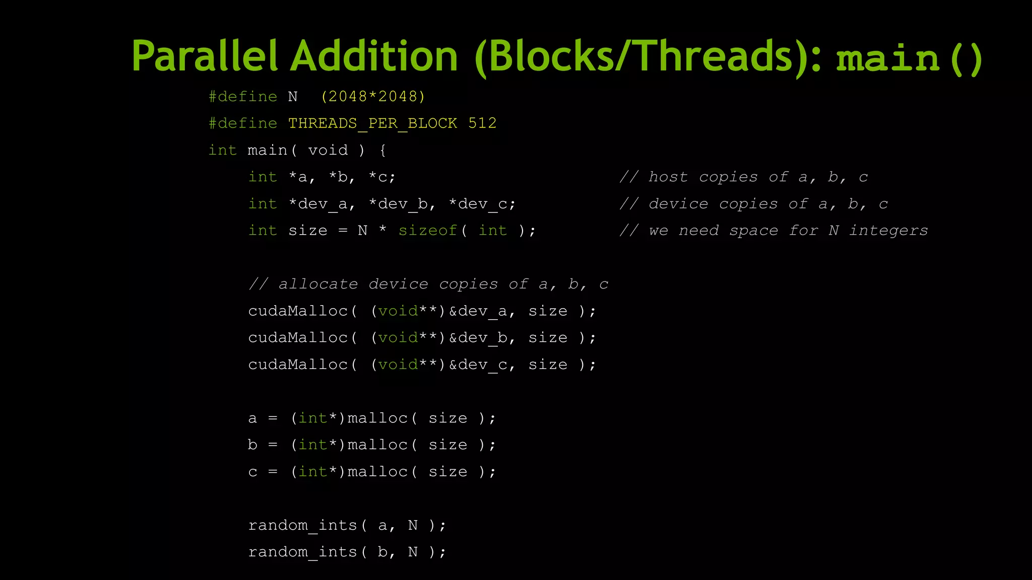 Parallel Addition (Blocks/Threads): main()
#define N (2048*2048)
#define THREADS_PER_BLOCK 512
int main( void ) {
int *a, *b, *c; // host copies of a, b, c
int *dev_a, *dev_b, *dev_c; // device copies of a, b, c
int size = N * sizeof( int ); // we need space for N integers
// allocate device copies of a, b, c
cudaMalloc( (void**)&dev_a, size );
cudaMalloc( (void**)&dev_b, size );
cudaMalloc( (void**)&dev_c, size );
a = (int*)malloc( size );
b = (int*)malloc( size );
c = (int*)malloc( size );
random_ints( a, N );
random_ints( b, N );
 