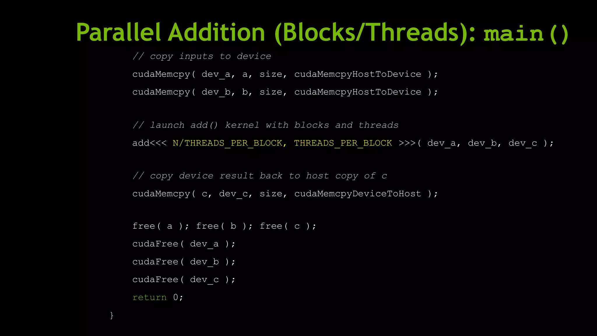 Parallel Addition (Blocks/Threads): main()
// copy inputs to device
cudaMemcpy( dev_a, a, size, cudaMemcpyHostToDevice );
cudaMemcpy( dev_b, b, size, cudaMemcpyHostToDevice );
// launch add() kernel with blocks and threads
add<<< N/THREADS_PER_BLOCK, THREADS_PER_BLOCK >>>( dev_a, dev_b, dev_c );
// copy device result back to host copy of c
cudaMemcpy( c, dev_c, size, cudaMemcpyDeviceToHost );
free( a ); free( b ); free( c );
cudaFree( dev_a );
cudaFree( dev_b );
cudaFree( dev_c );
return 0;
}
 