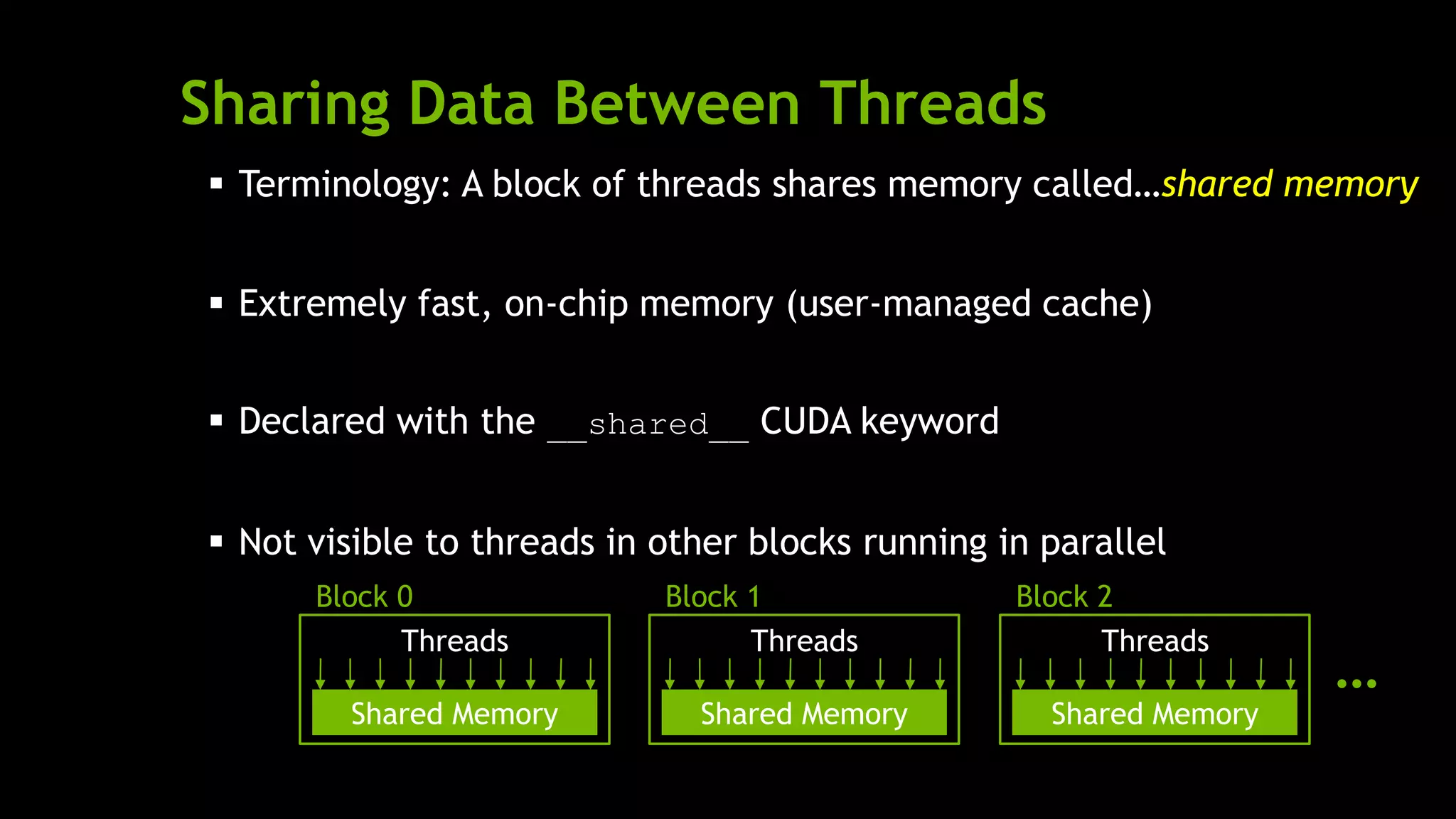 Sharing Data Between Threads
 Terminology: A block of threads shares memory called…
 Extremely fast, on-chip memory (user-managed cache)
 Declared with the __shared__ CUDA keyword
 Not visible to threads in other blocks running in parallel
shared memory
Shared Memory
Threads
Block 0
Shared Memory
Threads
Block 1
Shared Memory
Threads
Block 2
…
 