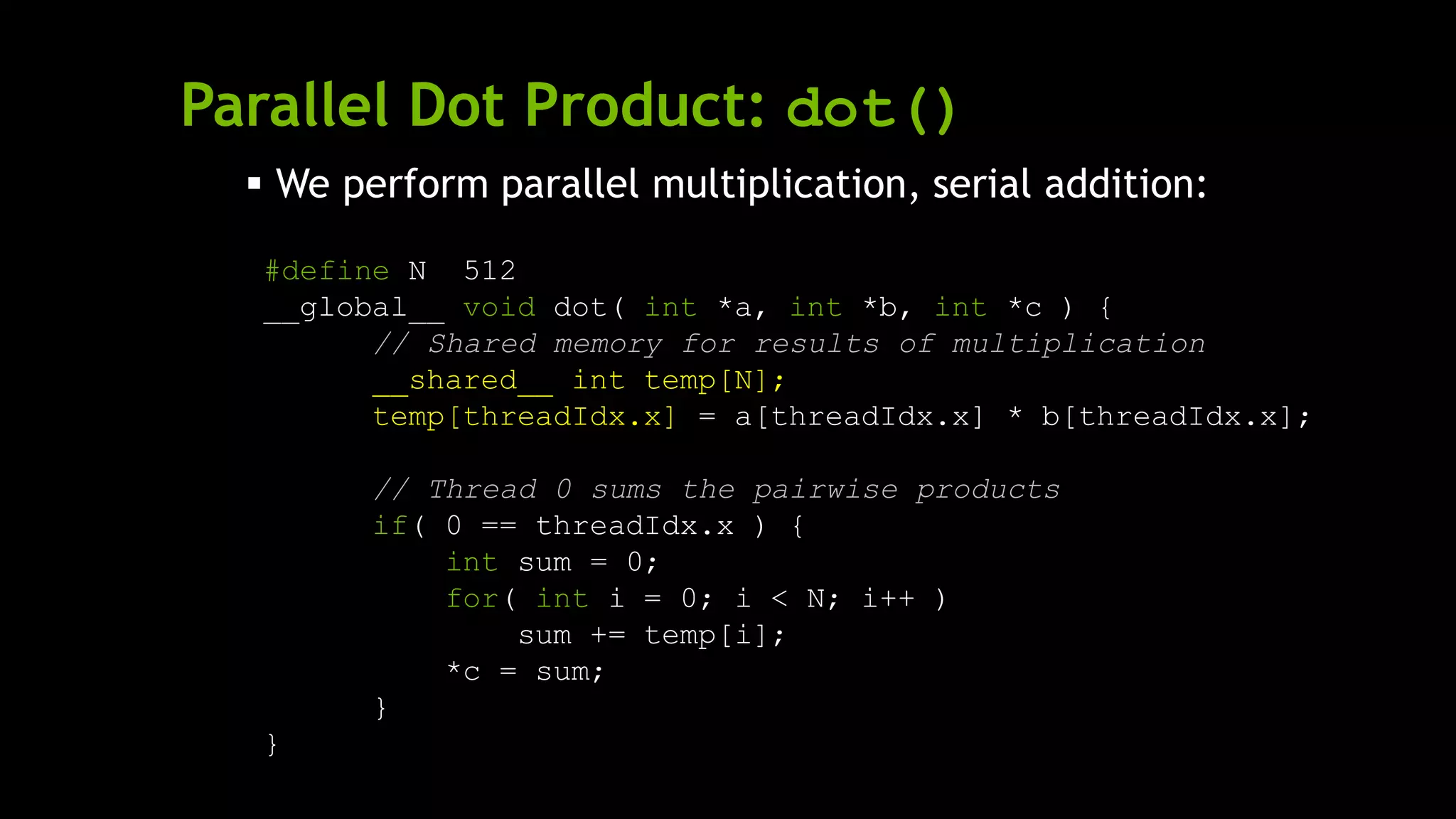 Parallel Dot Product: dot()
 We perform parallel multiplication, serial addition:
#define N 512
__global__ void dot( int *a, int *b, int *c ) {
// Shared memory for results of multiplication
__shared__ int temp[N];
temp[threadIdx.x] = a[threadIdx.x] * b[threadIdx.x];
// Thread 0 sums the pairwise products
if( 0 == threadIdx.x ) {
int sum = 0;
for( int i = 0; i < N; i++ )
sum += temp[i];
*c = sum;
}
}
 