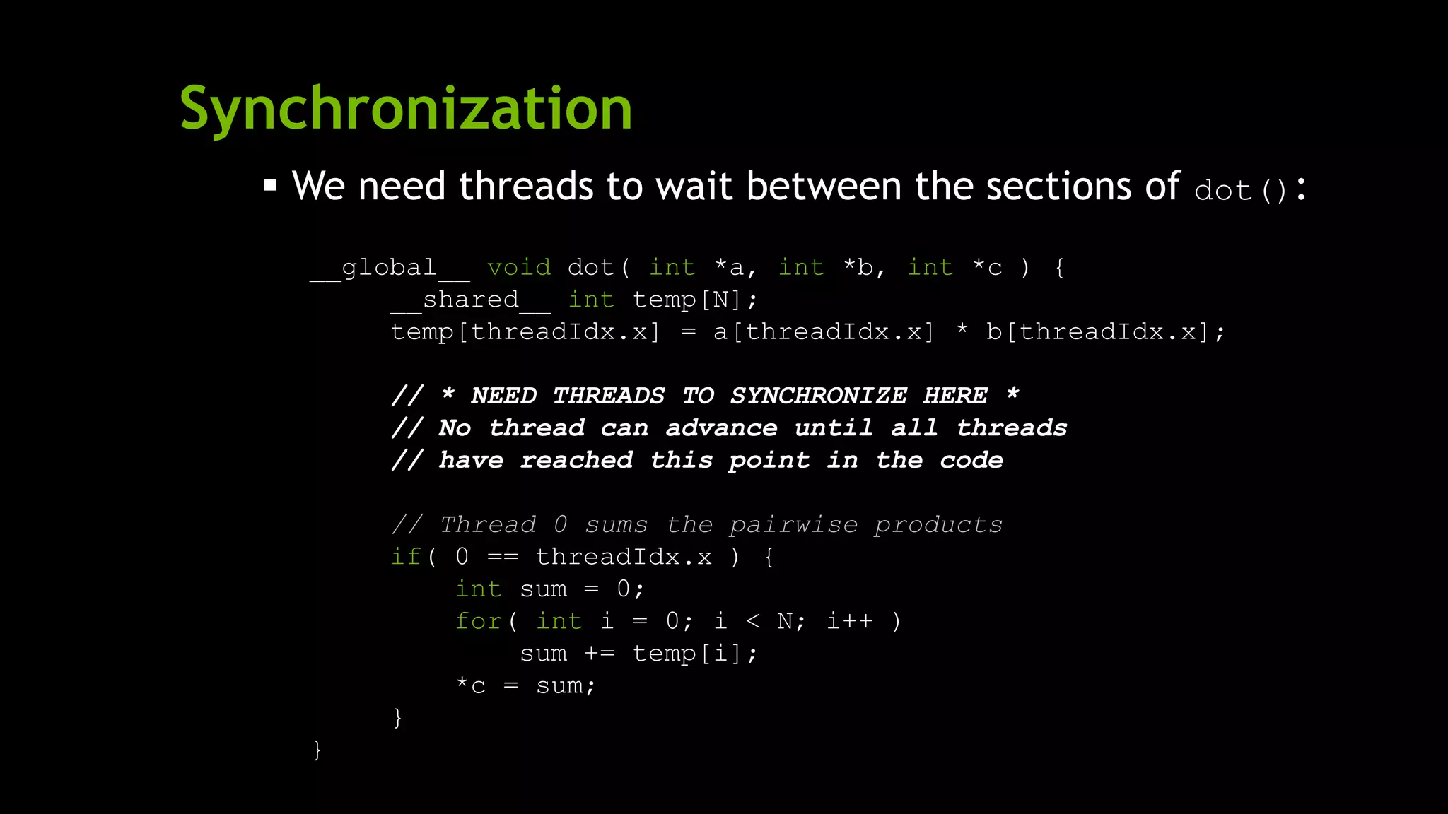 Synchronization
 We need threads to wait between the sections of dot():
__global__ void dot( int *a, int *b, int *c ) {
__shared__ int temp[N];
temp[threadIdx.x] = a[threadIdx.x] * b[threadIdx.x];
// * NEED THREADS TO SYNCHRONIZE HERE *
// No thread can advance until all threads
// have reached this point in the code
// Thread 0 sums the pairwise products
if( 0 == threadIdx.x ) {
int sum = 0;
for( int i = 0; i < N; i++ )
sum += temp[i];
*c = sum;
}
}
 