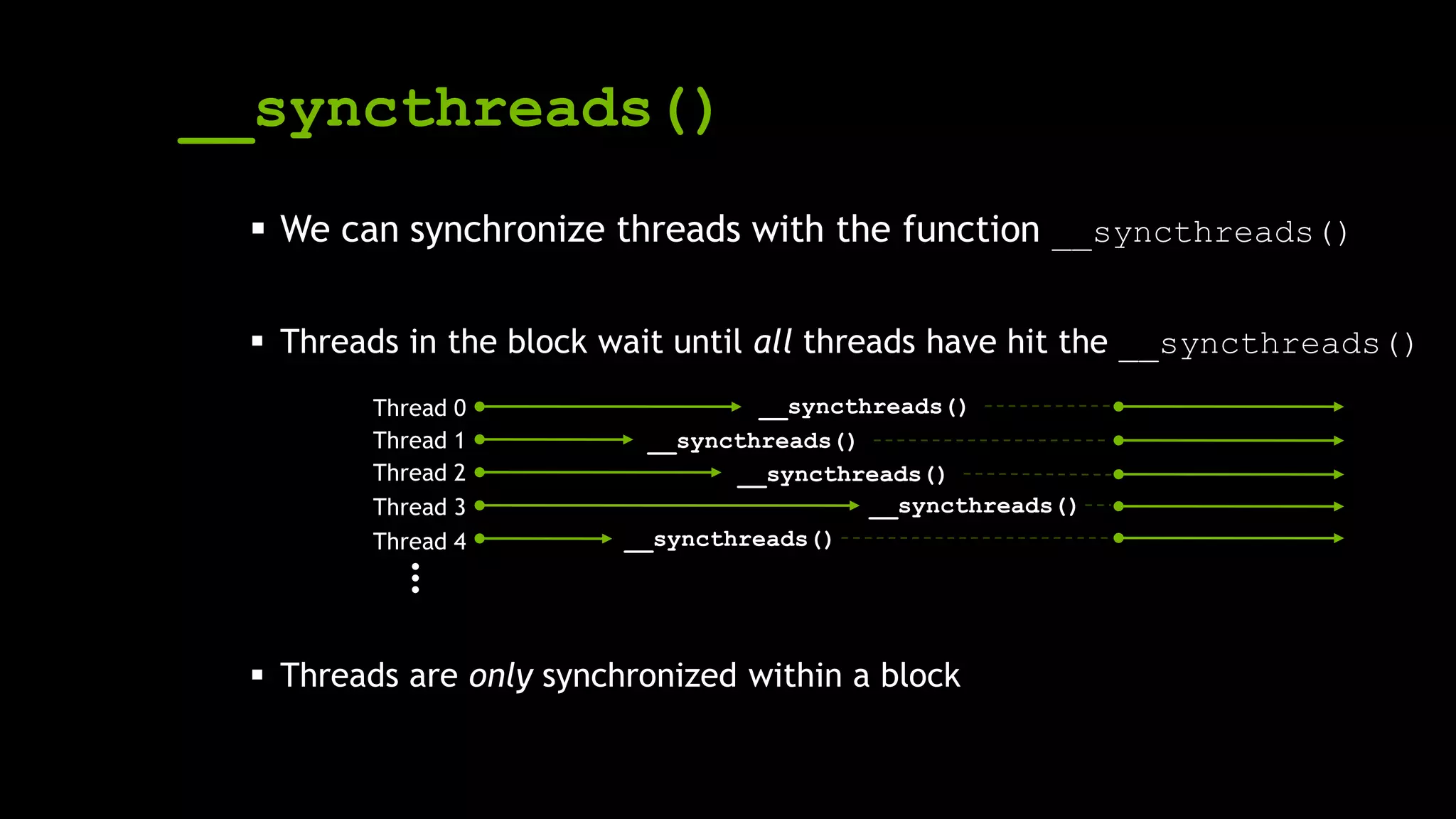 __syncthreads()
 We can synchronize threads with the function __syncthreads()
 Threads in the block wait until all threads have hit the __syncthreads()
 Threads are only synchronized within a block
__syncthreads()
__syncthreads()
__syncthreads()
__syncthreads()
__syncthreads()
Thread 0
Thread 1
Thread 2
Thread 3
Thread 4
…
 