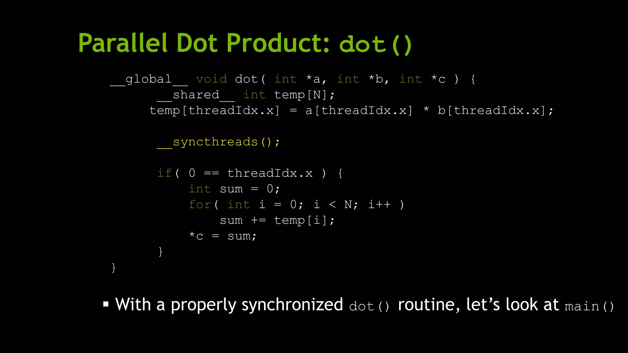 Parallel Dot Product: dot()
__global__ void dot( int *a, int *b, int *c ) {
__shared__ int temp[N];
temp[threadIdx.x] = a[threadIdx.x] * b[threadIdx.x];
__syncthreads();
if( 0 == threadIdx.x ) {
int sum = 0;
for( int i = 0; i < N; i++ )
sum += temp[i];
*c = sum;
}
}
 With a properly synchronized dot() routine, let’s look at main()
 