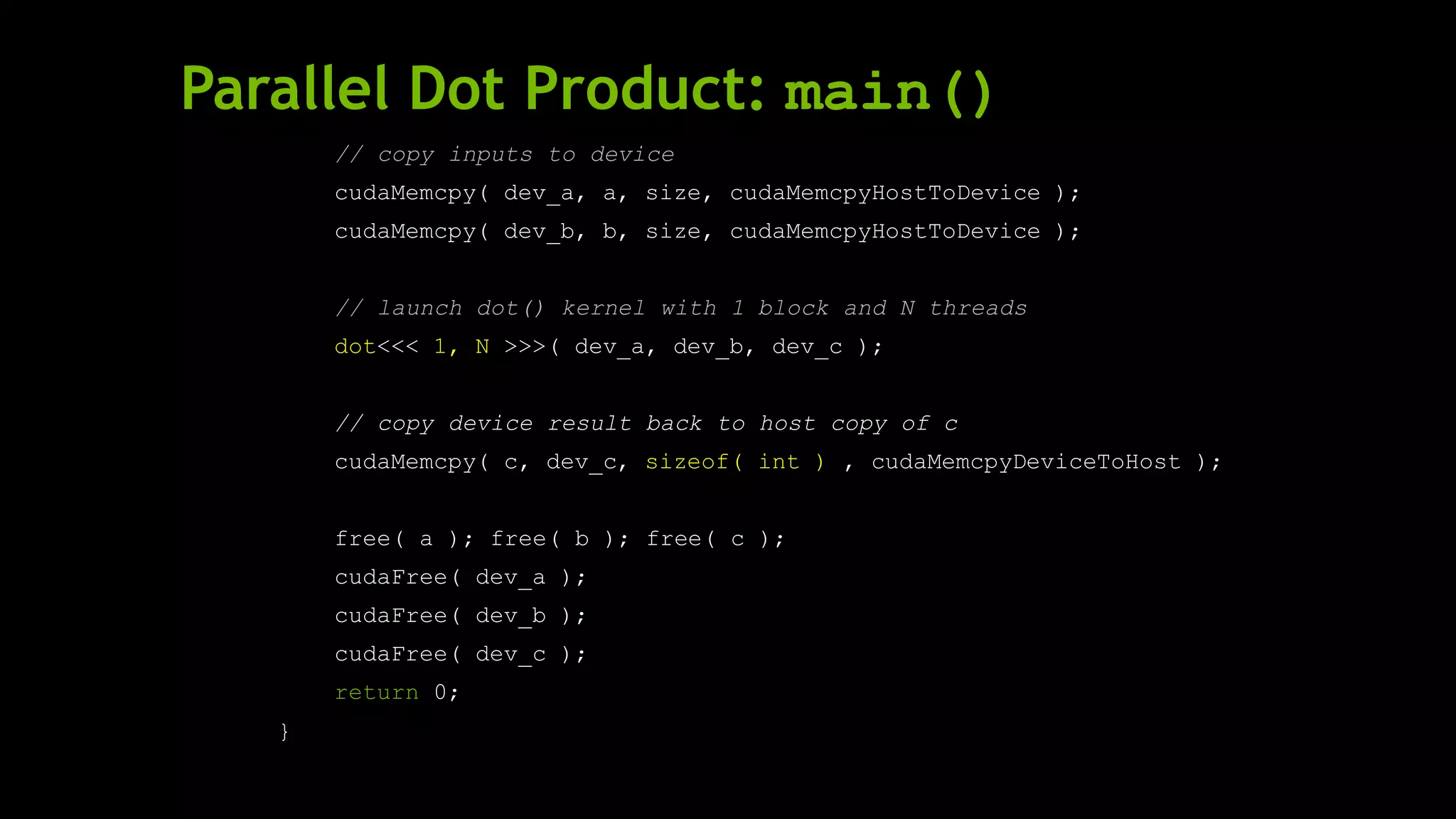 Parallel Dot Product: main()
// copy inputs to device
cudaMemcpy( dev_a, a, size, cudaMemcpyHostToDevice );
cudaMemcpy( dev_b, b, size, cudaMemcpyHostToDevice );
// launch dot() kernel with 1 block and N threads
dot<<< 1, N >>>( dev_a, dev_b, dev_c );
// copy device result back to host copy of c
cudaMemcpy( c, dev_c, sizeof( int ) , cudaMemcpyDeviceToHost );
free( a ); free( b ); free( c );
cudaFree( dev_a );
cudaFree( dev_b );
cudaFree( dev_c );
return 0;
}
 
