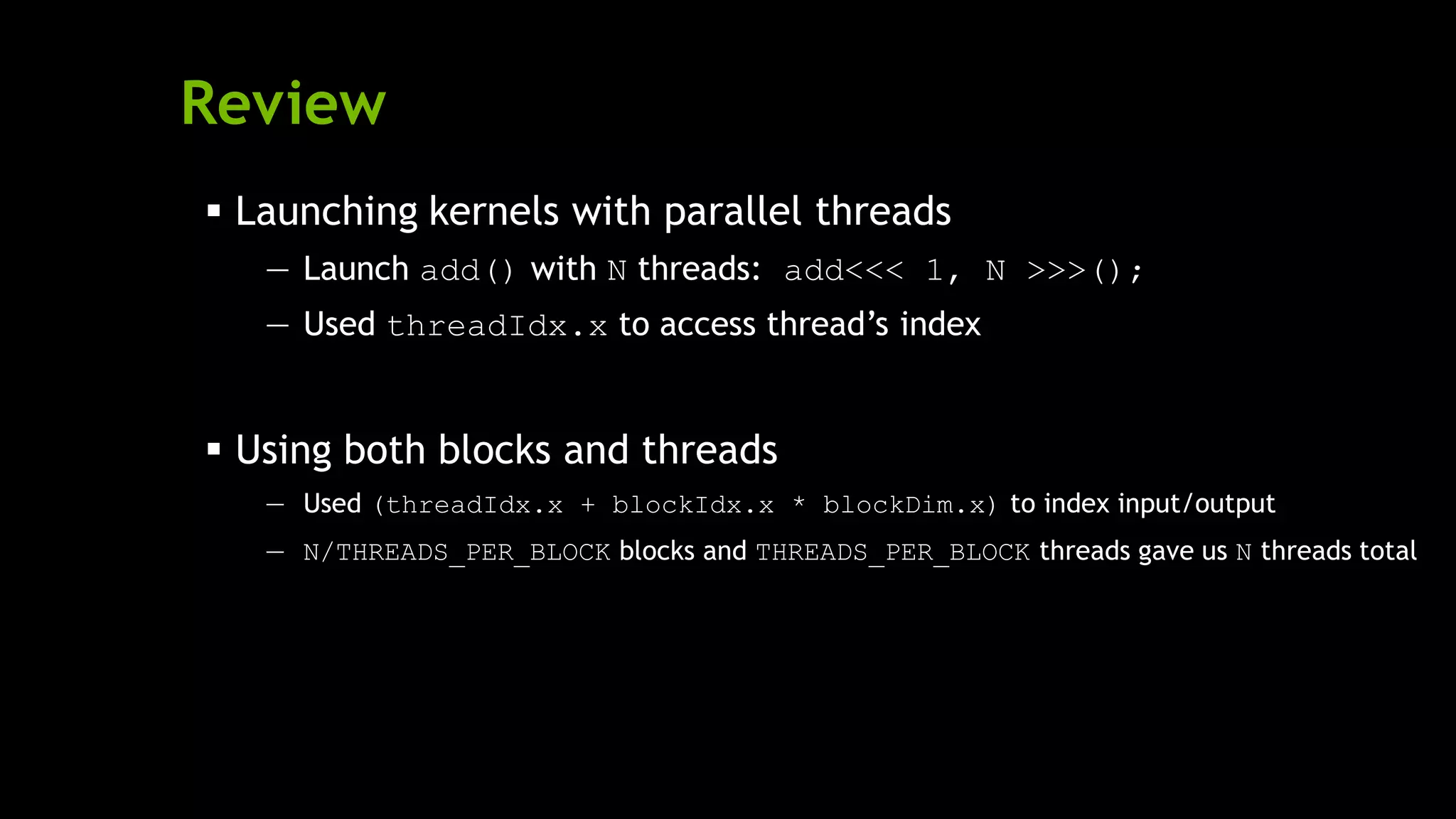 Review
 Launching kernels with parallel threads
— Launch add() with N threads: add<<< 1, N >>>();
— Used threadIdx.x to access thread’s index
 Using both blocks and threads
— Used (threadIdx.x + blockIdx.x * blockDim.x) to index input/output
— N/THREADS_PER_BLOCK blocks and THREADS_PER_BLOCK threads gave us N threads total
 