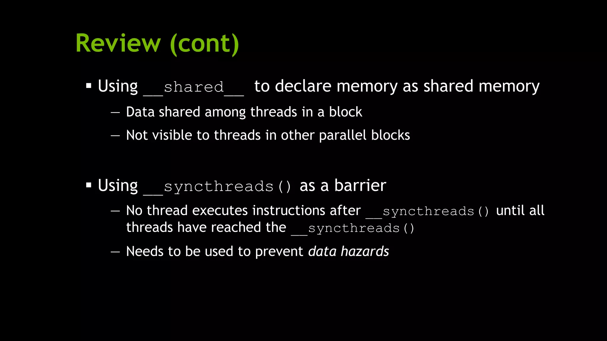 Review (cont)
 Using __shared__ to declare memory as shared memory
— Data shared among threads in a block
— Not visible to threads in other parallel blocks
 Using __syncthreads() as a barrier
— No thread executes instructions after __syncthreads() until all
threads have reached the __syncthreads()
— Needs to be used to prevent data hazards
 