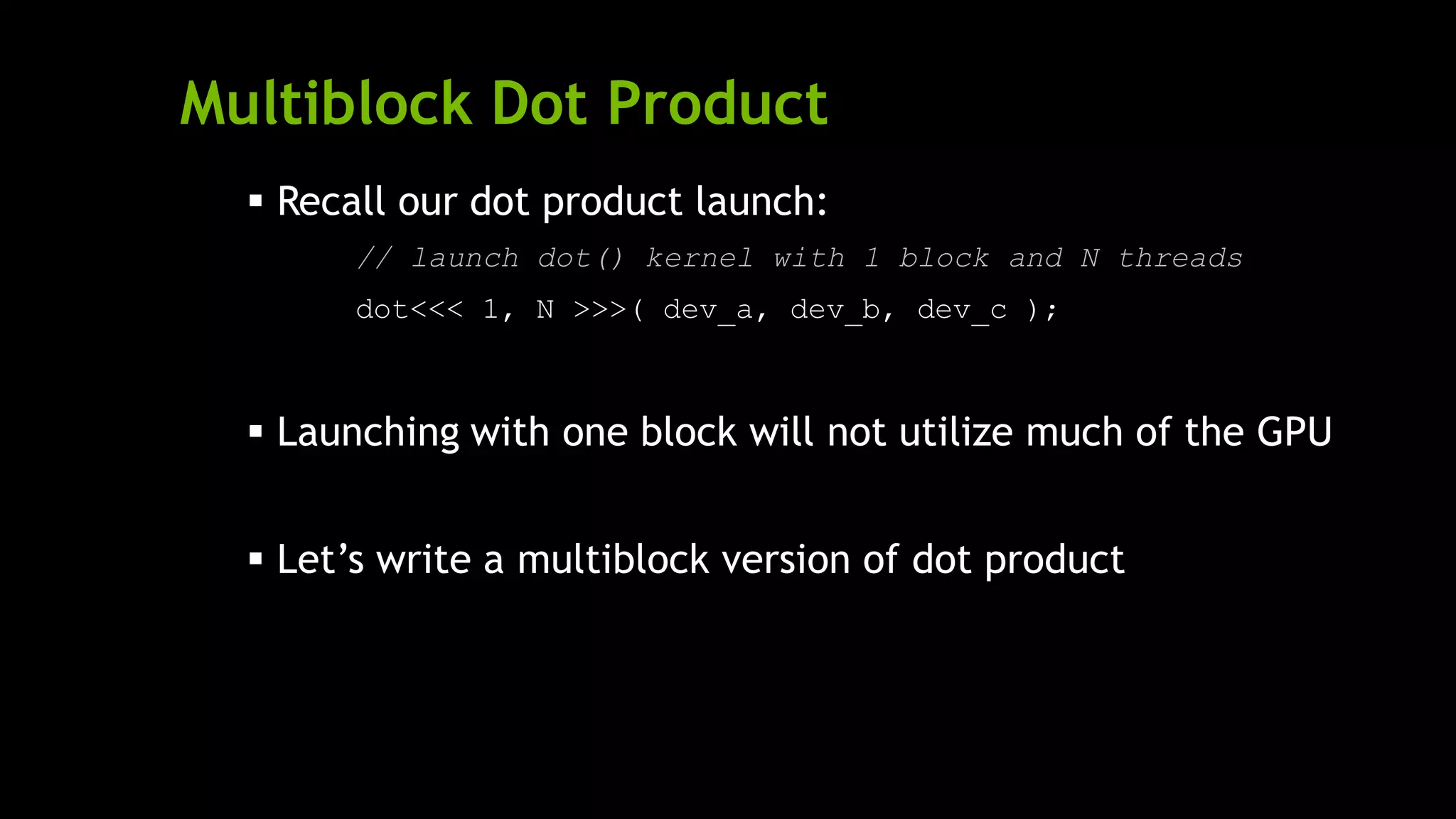 Multiblock Dot Product
 Recall our dot product launch:
// launch dot() kernel with 1 block and N threads
dot<<< 1, N >>>( dev_a, dev_b, dev_c );
 Launching with one block will not utilize much of the GPU
 Let’s write a multiblock version of dot product
 
