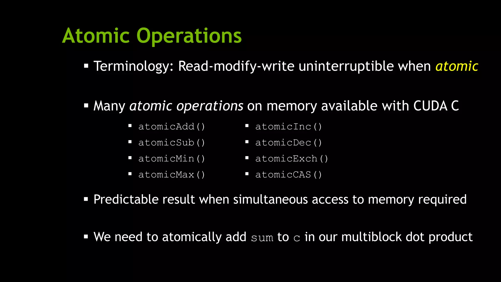 Atomic Operations
 Terminology: Read-modify-write uninterruptible when atomic
 Many atomic operations on memory available with CUDA C
 Predictable result when simultaneous access to memory required
 We need to atomically add sum to c in our multiblock dot product
 atomicAdd()
 atomicSub()
 atomicMin()
 atomicMax()
 atomicInc()
 atomicDec()
 atomicExch()
 atomicCAS()
 