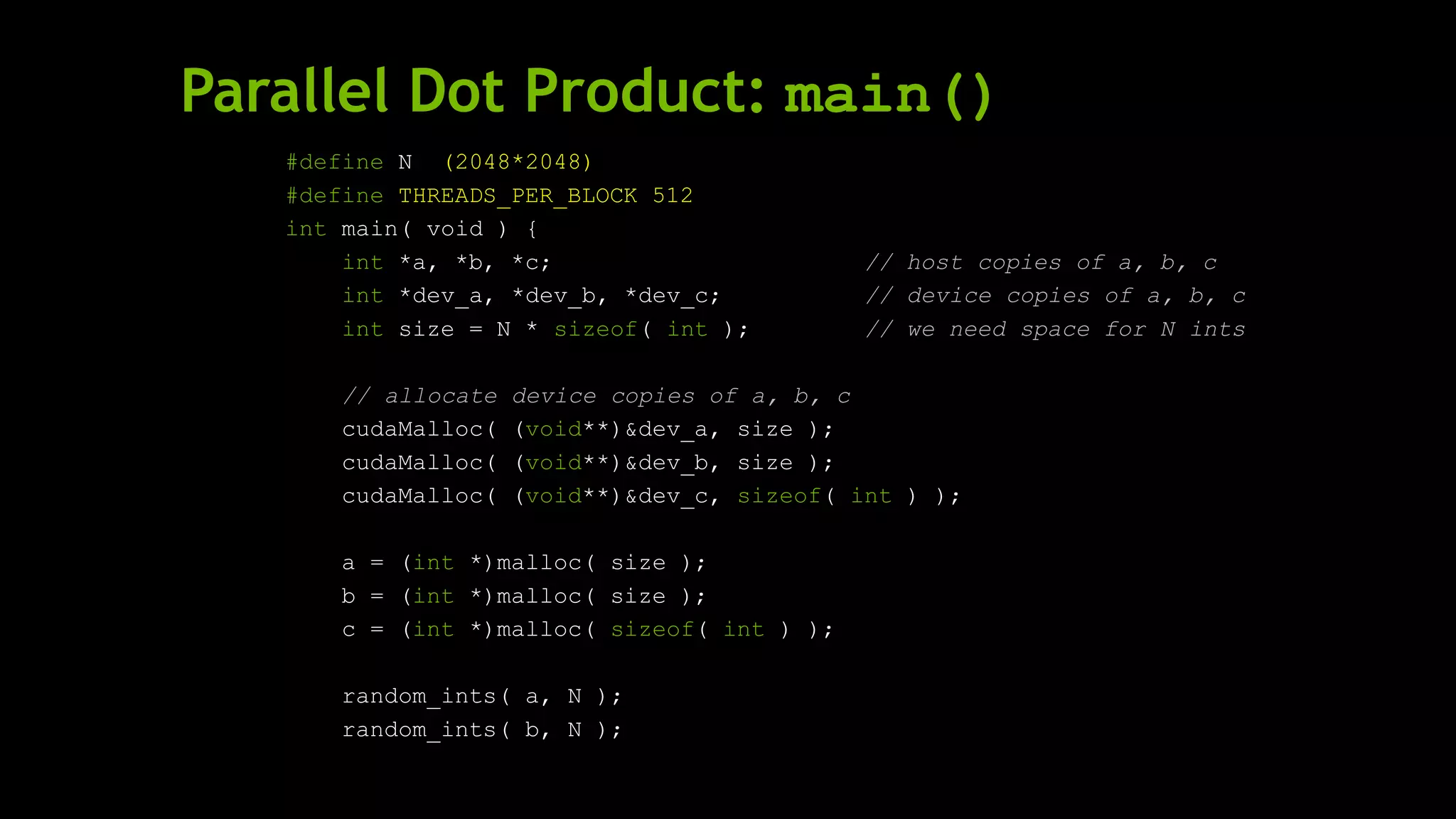 Parallel Dot Product: main()
#define N (2048*2048)
#define THREADS_PER_BLOCK 512
int main( void ) {
int *a, *b, *c; // host copies of a, b, c
int *dev_a, *dev_b, *dev_c; // device copies of a, b, c
int size = N * sizeof( int ); // we need space for N ints
// allocate device copies of a, b, c
cudaMalloc( (void**)&dev_a, size );
cudaMalloc( (void**)&dev_b, size );
cudaMalloc( (void**)&dev_c, sizeof( int ) );
a = (int *)malloc( size );
b = (int *)malloc( size );
c = (int *)malloc( sizeof( int ) );
random_ints( a, N );
random_ints( b, N );
 