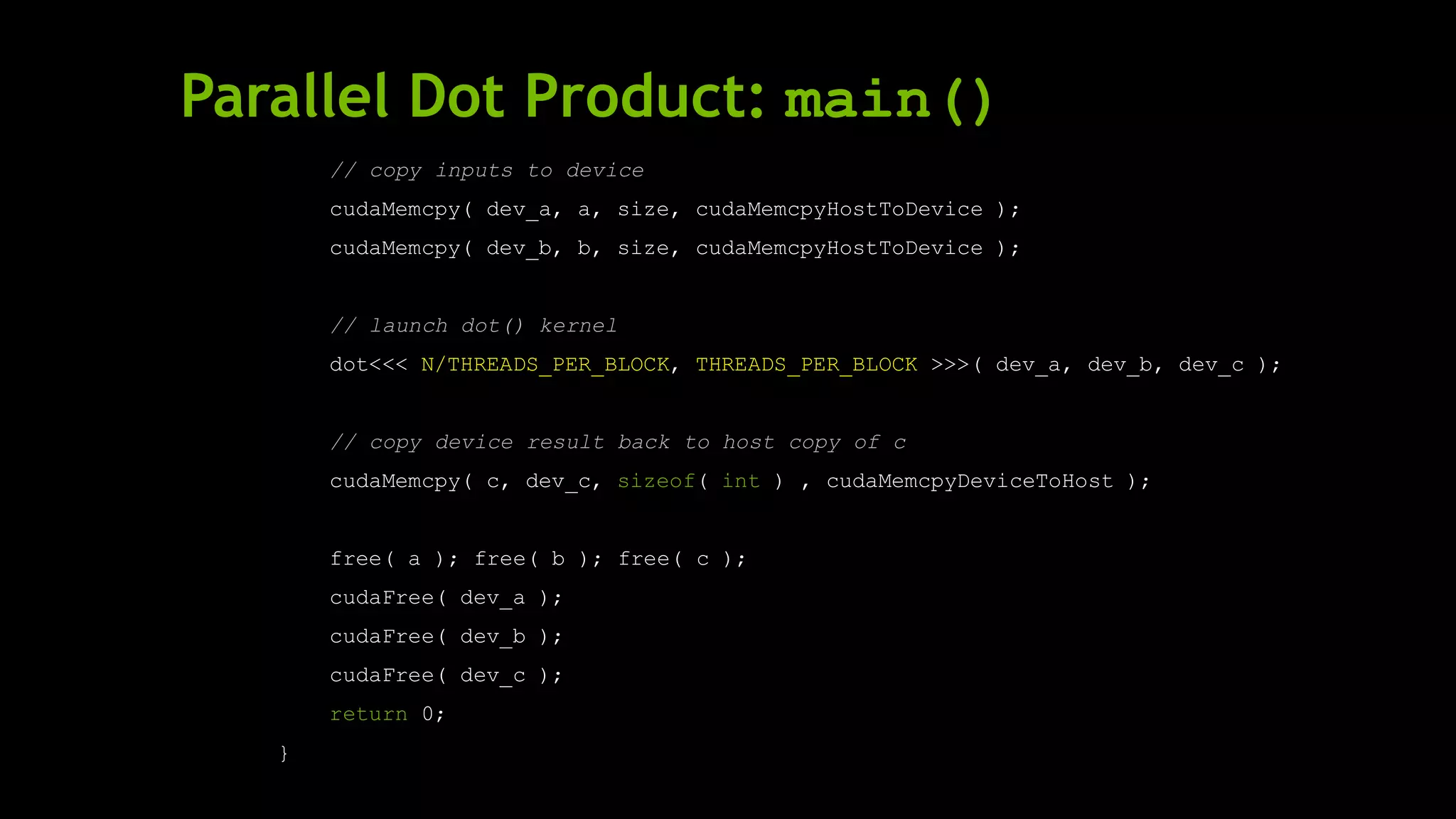 Parallel Dot Product: main()
// copy inputs to device
cudaMemcpy( dev_a, a, size, cudaMemcpyHostToDevice );
cudaMemcpy( dev_b, b, size, cudaMemcpyHostToDevice );
// launch dot() kernel
dot<<< N/THREADS_PER_BLOCK, THREADS_PER_BLOCK >>>( dev_a, dev_b, dev_c );
// copy device result back to host copy of c
cudaMemcpy( c, dev_c, sizeof( int ) , cudaMemcpyDeviceToHost );
free( a ); free( b ); free( c );
cudaFree( dev_a );
cudaFree( dev_b );
cudaFree( dev_c );
return 0;
}
 