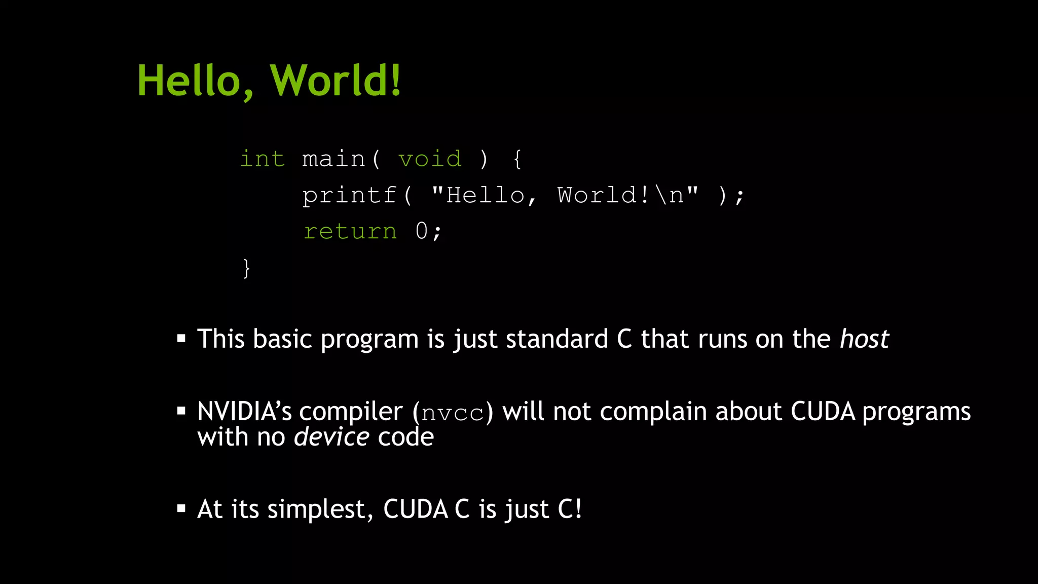 Hello, World!
int main( void ) {
printf( "Hello, World!n" );
return 0;
}
 This basic program is just standard C that runs on the host
 NVIDIA’s compiler (nvcc) will not complain about CUDA programs
with no device code
 At its simplest, CUDA C is just C!
 