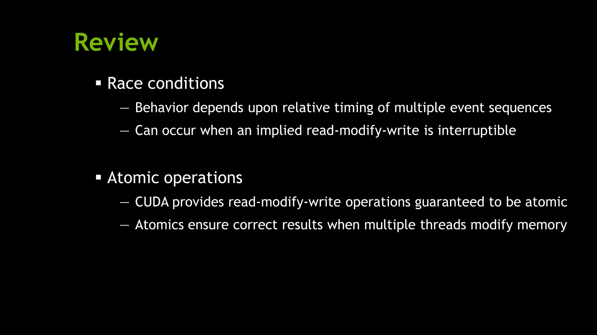 Review
 Race conditions
— Behavior depends upon relative timing of multiple event sequences
— Can occur when an implied read-modify-write is interruptible
 Atomic operations
— CUDA provides read-modify-write operations guaranteed to be atomic
— Atomics ensure correct results when multiple threads modify memory
 
